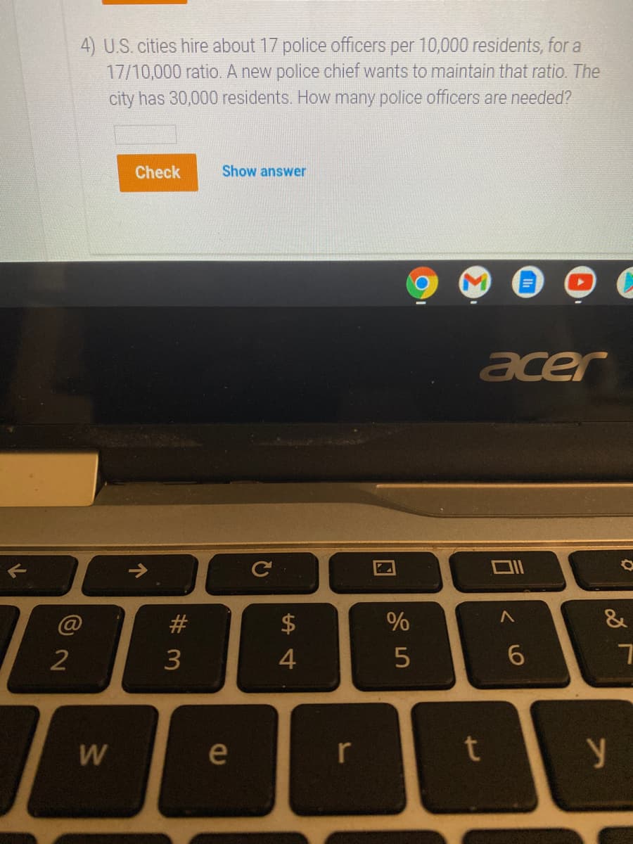 4) U.S. cities hire about 17 police officers per 10,000 residents, for a
17/10,000 ratio. A new police chief wants to maintain that ratio. The
city has 30,000 residents. How many police officers are needed?
Check
Show answer
acer
T>
#
&
2
3
4
W
e
r
个
