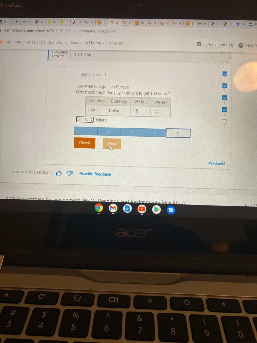 Gorilla Glass
wG P OH
5 S S TI H C
zy x
zy zy
BI
M In
O SI
SI
- learn.zybooks.com/zybook/MTH_215T_55209796/chapter/3/section/4
KS My library > MTH/215T: Quantitative Reasoning I home > 3.4: Rates
E zyBooks catalog
? Help/
CHALLENGE
3.4.1: Rates.
АCTIVITY
371082 2324162dy
Jump to level 1
Joe American goes to Europe.
How much must Joe pay in dollars to get 100 euros?
Country
Currency
We buy
We sell
USA
Dollar
1.5
1.3
Ex: 105 : dollars
2
3
Check
Next
Feedback?
How was this section? 6 gI
Provide feedback
Activity summary for assignment: Wk 2. Readings and Assianments ldue Monl
85/12
acer
&
*
7
8
9.
D- D D D-
<6
