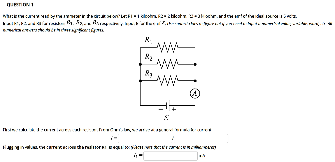 QUESTION 1
What is the current read by the ammeter in the circuit below? Let R1 = 1 kiloohm, R2 = 2 kiloohm, R3 = 3 kiloohm, and the emf of the ideal source is 5 volts.
Input R1, R2, and R3 for resistors R1, R2, and R3 respectively. Input E for the emf E. Use context clues to figure out if you need to input a numerical value, variable, word, etc. All
numerical answers should be in three significant figures.
R1
R2
R3
First we calculate the current across each resistor. From Ohm's law, we arrive at a general formula for current:
Plugging in values, the current across the resistor R1 is equal to: (Please note that the current is in milliamperes)
mA
