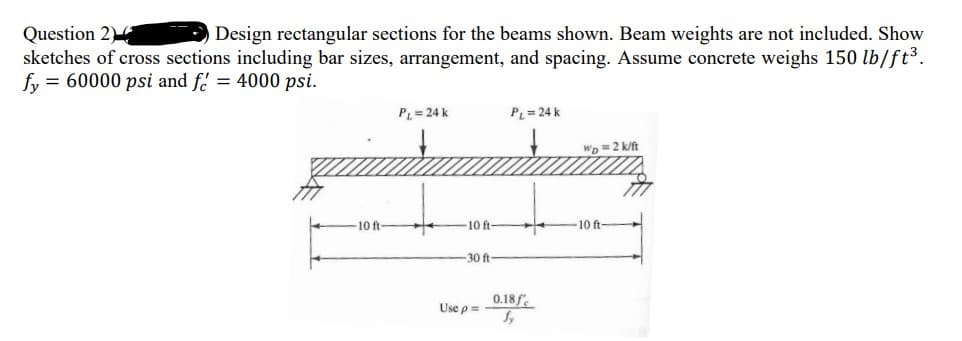 Question 2
sketches of cross sections including bar sizes, arrangement, and spacing. Assume concrete weighs 150 lb/ft³.
fy = 60000 psi and f. = 4000 psi.
Design rectangular sections for the beams shown. Beam weights are not included. Show
PL=24 k
PL= 24 k
Wp =2 k/ft
10 ft
10 ft
-10 ft-
-30 ft
Use p=
0.18f.
