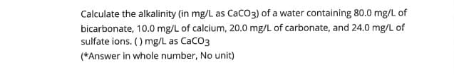 Calculate the alkalinity (in mg/L as CaCO3) of a water containing 80.0 mg/L of
bicarbonate, 10.0 mg/L of calcium, 20.0 mg/L of carbonate, and 24.0 mg/L of
sulfate ions. () mg/L as CaCO3
(*Answer in whole number, No unit)
