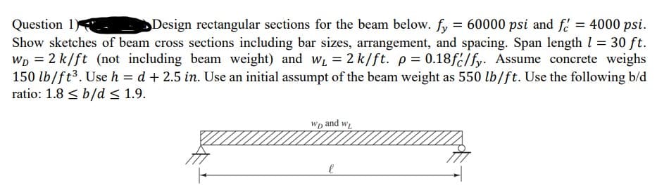 Design rectangular sections for the beam below. fy = 60000 psi and f = 4000 psi.
Question 1.
Show sketches of beam cross sections including bar sizes, arrangement, and spacing. Span length l = 30 ft.
Wp = 2 k/ft (not including beam weight) and w = 2 k/ft. p= 0.18f2/fy. Assume concrete weighs
150 lb/ft3. Use h = d + 2.5 in. Use an initial assumpt of the beam weight as 550 lb/ft. Use the following b/d
ratio: 1.8 < b/d < 1.9.
%3D
Wp and w
