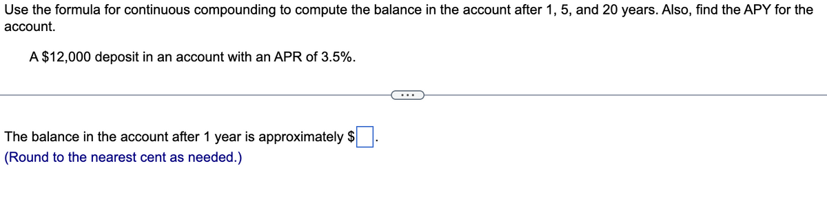 Use the formula for continuous compounding to compute the balance in the account after 1, 5, and 20 years. Also, find the APY for the
account.
A $12,000 deposit in an account with an APR of 3.5%.
The balance in the account after 1 year is approximately $
(Round to the nearest cent as needed.)
