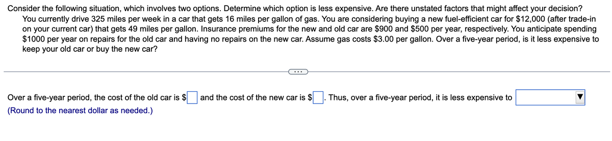 Consider the following situation, which involves two options. Determine which option is less expensive. Are there unstated factors that might affect your decision?
You currently drive 325 miles per week in a car that gets 16 miles per gallon of gas. You are considering buying a new fuel-efficient car for $12,000 (after trade-in
on your current car) that gets 49 miles per gallon. Insurance premiums for the new and old car are $900 and $500 per year, respectively. You anticipate spending
$1000 per year on repairs for the old car and having no repairs on the new car. Assume gas costs $3.00 per gallon. Over a five-year period, is it less expensive to
keep your old car or buy the new car?
Over a five-year period, the cost of the old car is $
(Round to the nearest dollar as needed.)
and the cost of the new car is $
Thus, over a five-year period, it is less expensive to