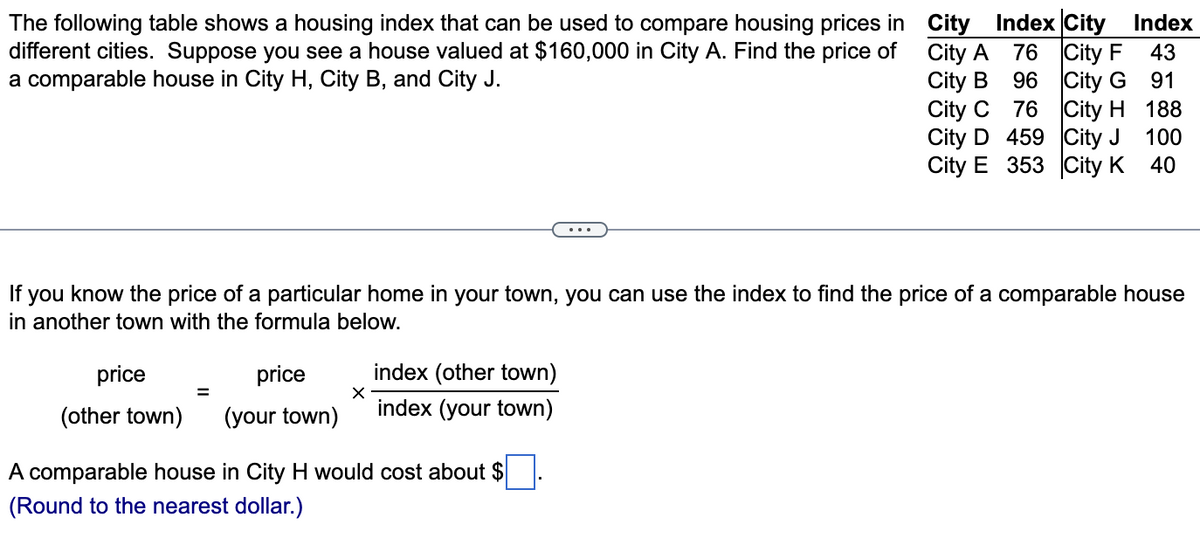 The following table shows a housing index that can be used to compare housing prices in
different cities. Suppose you see a house valued at $160,000 in City A. Find the price of City A
a comparable house in City H, City B, and City J.
City B
price
price
(other town) (your town)
X
City Index City
76 City F
96
City G
76
City H
City C
City D 459
City J
City E 353 City K
If you know the price of a particular home in your town, you can use the index to find the price of a comparable house
in another town with the formula below.
index (other town)
index (your town)
A comparable house in City H would cost about $
(Round to the nearest dollar.)
Index
43
91
188
100
40