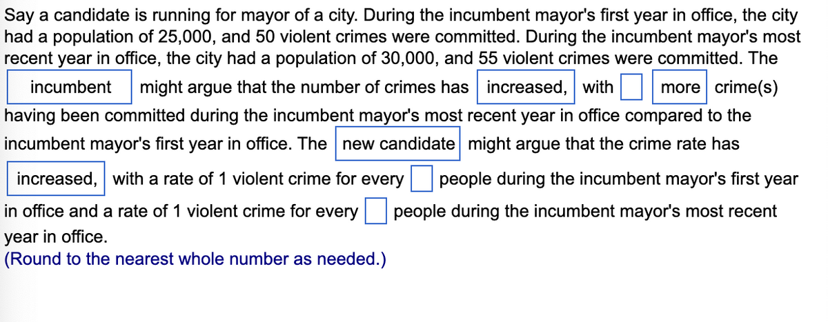 Say a candidate is running for mayor of a city. During the incumbent mayor's first year in office, the city
had a population of 25,000, and 50 violent crimes were committed. During the incumbent mayor's most
recent year in office, the city had a population of 30,000, and 55 violent crimes were committed. The
more crime(s)
incumbent might argue that the number of crimes has increased, with
having been committed during the incumbent mayor's most recent year in office compared to the
incumbent mayor's first year in office. The new candidate might argue that the crime rate has
increased, with a rate of 1 violent crime for every
in office and a rate of 1 violent crime for every
year in office.
(Round to the nearest whole number as needed.)
people during the incumbent mayor's first year
people during the incumbent mayor's most recent