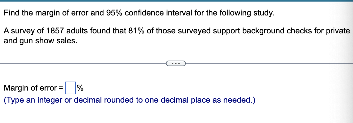 Find the margin of error and 95% confidence interval for the following study.
A survey of 1857 adults found that 81% of those surveyed support background checks for private
and gun show sales.
Margin of error = %
(Type an integer or decimal rounded to one decimal place as needed.)
