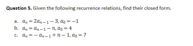 Question 5. Given the following recurrence relations, find their closed form.
a. an 2an-1-3, ao = -1
=
b. anan-1-n,
=
ao = 4
C. anan-1+n-1, ao = 7