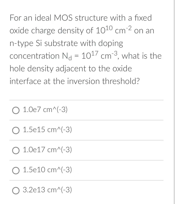 For an ideal MOS structure with a fixed
oxide charge density of 10¹0 cm-2 on an
n-type Si substrate with doping
concentration Nd = 1017 cm3, what is the
hole density adjacent to the oxide
interface at the inversion threshold?
O 1.0e7 cm^(-3)
1.5e15 cm^(-3)
1.0e17 cm^(-3)
O 1.5e10 cm^(-3)
O 3.2e13 cm^(-3)