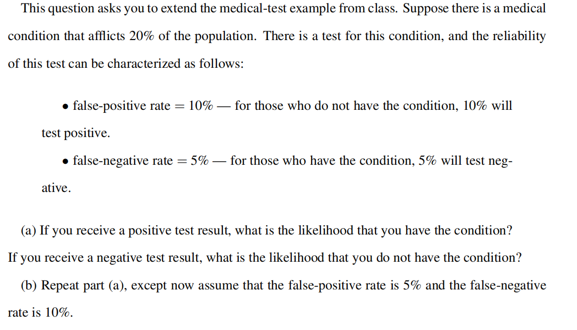 This question asks you to extend the medical-test example from class. Suppose there is a medical
condition that afflicts 20% of the population. There is a test for this condition, and the reliability
of this test can be characterized as follows:
• false-positive rate = 10%
for those who do not have the condition, 10% will
test positive.
for those who have the condition, 5% will test neg-
• false-negative rate = 5%
ative.
(a) If you receive a positive test result, what is the likelihood that you have the condition?
If you receive a negative test result, what is the likelihood that you do not have the condition?
(b) Repeat part (a), except now assume that the false-positive rate is 5% and the false-negative
rate is 10%.