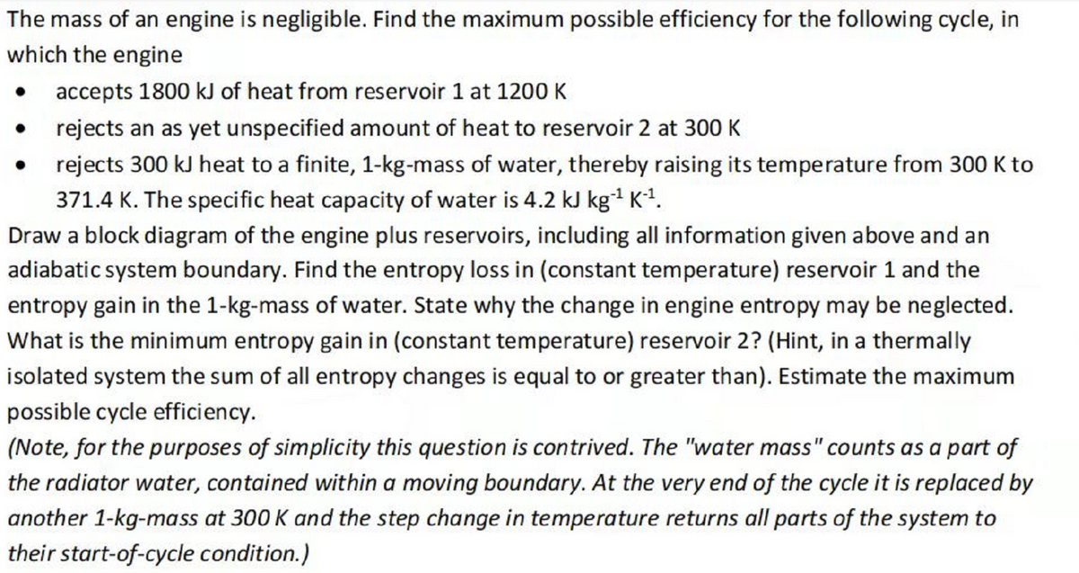 The mass of an engine is negligible. Find the maximum possible efficiency for the following cycle, in
which the engine
accepts 1800 kJ of heat from reservoir 1 at 1200 K
rejects an as yet unspecified amount of heat to reservoir 2 at 300 K
●
rejects 300 kJ heat to a finite, 1-kg-mass of water, thereby raising its temperature from 300 K to
371.4 K. The specific heat capacity of water is 4.2 kJ kg-¹ K-¹.
Draw a block diagram of the engine plus reservoirs, including all information given above and an
adiabatic system boundary. Find the entropy loss in (constant temperature) reservoir 1 and the
entropy gain in the 1-kg-mass of water. State why the change in engine entropy may be neglected.
What is the minimum entropy gain in (constant temperature) reservoir 2? (Hint, in a thermally
isolated system the sum of all entropy changes is equal to or greater than). Estimate the maximum
possible cycle efficiency.
(Note, for the purposes of simplicity this question is contrived. The "water mass" counts as a part of
the radiator water, contained within a moving boundary. At the very end of the cycle it is replaced by
another 1-kg-mass at 300 K and the step change in temperature returns all parts of the system to
their start-of-cycle condition.)