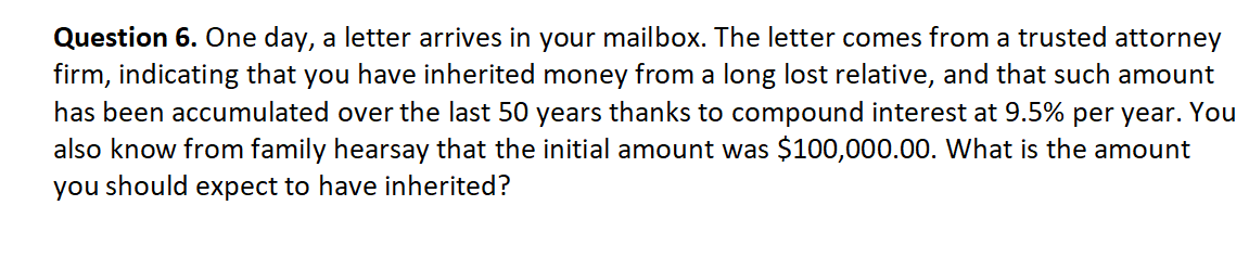 Question 6. One day, a letter arrives in your mailbox. The letter comes from a trusted attorney
firm, indicating that you have inherited money from a long lost relative, and that such amount
has been accumulated over the last 50 years thanks to compound interest at 9.5% per year. You
also know from family hearsay that the initial amount was $100,000.00. What is the amount
you should expect to have inherited?
