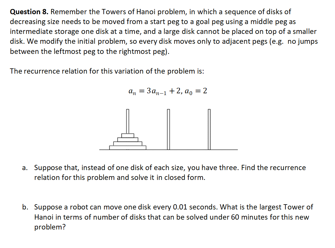 Question 8. Remember the Towers of Hanoi problem, in which a sequence of disks of
decreasing size needs to be moved from a start peg to a goal peg using a middle peg as
intermediate storage one disk at a time, and a large disk cannot be placed on top of a smaller
disk. We modify the initial problem, so every disk moves only to adjacent pegs (e.g. no jumps
between the leftmost peg to the rightmost peg).
The recurrence relation for this variation of the problem is:
аn — Зап-1 +2, аg 3D 2
a. Suppose that, instead of one disk of each size, you have three. Find the recurrence
relation for this problem and solve it in closed form.
b. Suppose a robot can move one disk every 0.01 seconds. What is the largest Tower of
Hanoi in terms of number of disks that can be solved under 60 minutes for this new
problem?
