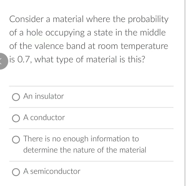 Consider a material where the probability
of a hole occupying a state in the middle
of the valence band at room temperature
is 0.7, what type of material is this?
O An insulator
O A conductor
There is no enough information to
determine the nature of the material
O A semiconductor