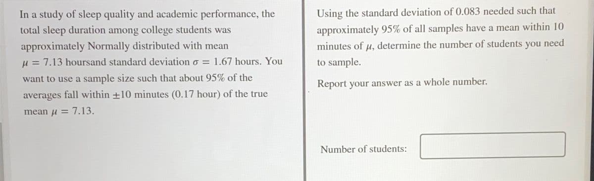 In a study of sleep quality and academic performance, the
total sleep duration among college students was
Using the standard deviation of 0.083 needed such that
approximately 95% of all samples have a mean within 10
approximately Normally distributed with mean
minutes of u, determine the number of students you need
H = 7.13 hoursand standard deviation o =
1.67 hours. You
to sample.
want to use a sample size such that about 95% of the
Report your answer as a whole number.
averages fall within +10 minutes (0.17 hour) of the true
mean u=
7.13.
Number of students:
