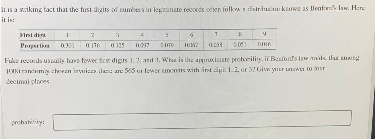 It is a striking fact that the first digits of numbers in legitimate records often follow a distribution known as Benford's law. Here
it is:
First digit
1
3
4
5
7
8.
Proportion
0.301
0.176
0.125
0.097
0.079
0.067
0.058
0.051
0.046
Fake records usually have fewer first digits 1, 2, and 3. What is the approximate probability, if Benford's law holds, that among
1000 randomly chosen invoices there are 565 or fewer amounts with first digit 1, 2, or 3? Give your answer to four
decimal places.
probability:
