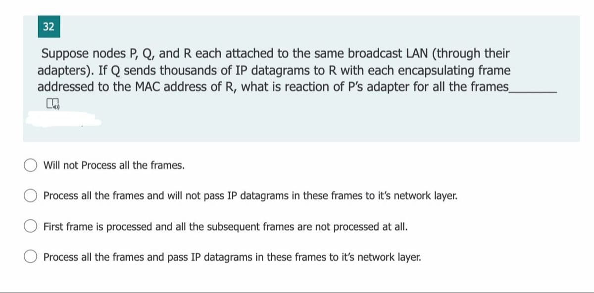 32
Suppose nodes P, Q, and R each attached to the same broadcast LAN (through their
adapters). If Q sends thousands of IP datagrams to R with each encapsulating frame
addressed to the MAC address of R, what is reaction of P's adapter for all the frames
Will not Process all the frames.
Process all the frames and will not pass IP datagrams in these frames to it's network layer.
First frame is processed and all the subsequent frames are not processed at all.
Process all the frames and pass IP datagrams in these frames to it's network layer.
