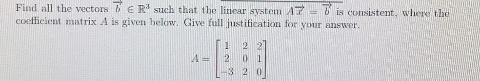 Find all the vectors b E R such that the linear system A7 = b is consistent, where the
coefficient matrix A is given below. Give full justification for your answer.
A=
01
-3 2 0

