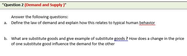 "Question 2 (Demand and Supply )"
Answer the following questions:
a. Define the law of demand and explain how this relates to typical human behavior
b. What are substitute goods and give example of substitute goods ? How does a change in the price
of one substitute good influence the demand for the other
