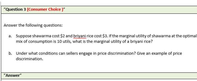 "Question 3 (Consumer Choice )"
Answer the following questions:
a. Suppose shawarma cost $2 and briyani rice cost $3. If the marginal utility of shawarma at the optimal
mix of consumption is 10 utils, what is the marginal utility of a briyani rice?
b. Under what conditions can sellers engage in price discrimination? Give an example of price
discrimination.
"Answer"
