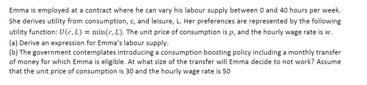 Emma is employed at a contract where he can vary his labour supply between 0 and 40 hours per week.
She derives utility from consumption, c, and leisure, L. Her preferences are represented by the following
utility function: U(c,L) = min(c, L). The unit price of consumption is p, and the hourly wage rate is w.
(a) Derive an expression for Emma's labour supply.
(b) The government contemplates introducing a consumption boosting policy including a monthly transfer
of money for which Emma is eligible. At what size of the transfer will Emma decide to not work? Assume
that the unit price of consumption is 30 and the hourly wage rate is 50
