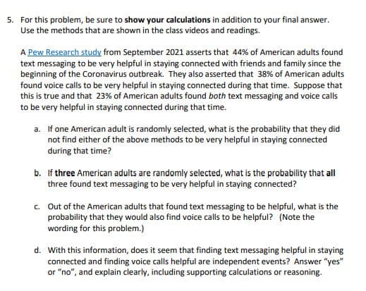 5. For this problem, be sure to show your calculations in addition to your final answer.
Use the methods that are shown in the class videos and readings.
A Pew Research study from September 2021 asserts that 44% of American adults found
text messaging to be very helpful in staying connected with friends and family since the
beginning of the Coronavirus outbreak. They also asserted that 38% of American adults
found voice calls to be very helpful in staying connected during that time. Suppose that
this is true and that 23% of American adults found both text messaging and voice calls
to be very helpful in staying connected during that time.
a. If one American adult is randomly selected, what is the probability that they did
not find either of the above methods to be very helpful in staying connected
during that time?
b. If three American adults are randomly selected, what is the probability that all
three found text messaging to be very helpful in staying connected?
c. Out of the American adults that found text messaging to be helpful, what is the
probability that they would also find voice calls to be helpful? (Note the
wording for this problem.)
d. With this information, does it seem that finding text messaging helpful in staying
connected and finding voice calls helpful are independent events? Answer "yes"
or "no", and explain clearly, including supporting calculations or reasoning.
