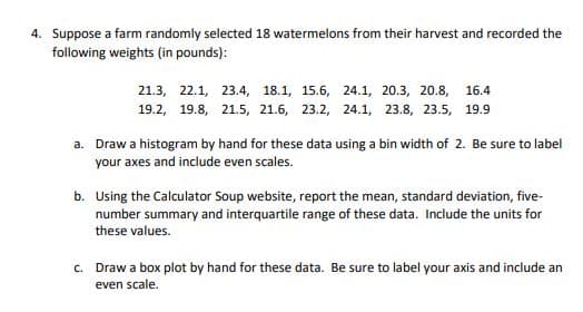 4. Suppose a farm randomly selected 18 watermelons from their harvest and recorded the
following weights (in pounds):
21.3, 22.1, 23.4, 18.1, 15.6, 24.1, 20.3, 20.8, 16.4
19.2, 19.8, 21.5, 21.6, 23.2, 24.1, 23.8, 23.5, 19.9
a. Draw a histogram by hand for these data using a bin width of 2. Be sure to label
your axes and include even scales.
b. Using the Calculator Soup website, report the mean, standard deviation, five-
number summary and interquartile range of these data. Include the units for
these values.
Draw a box plot by hand for these data. Be sure to label your axis and include an
even scale.
C.
