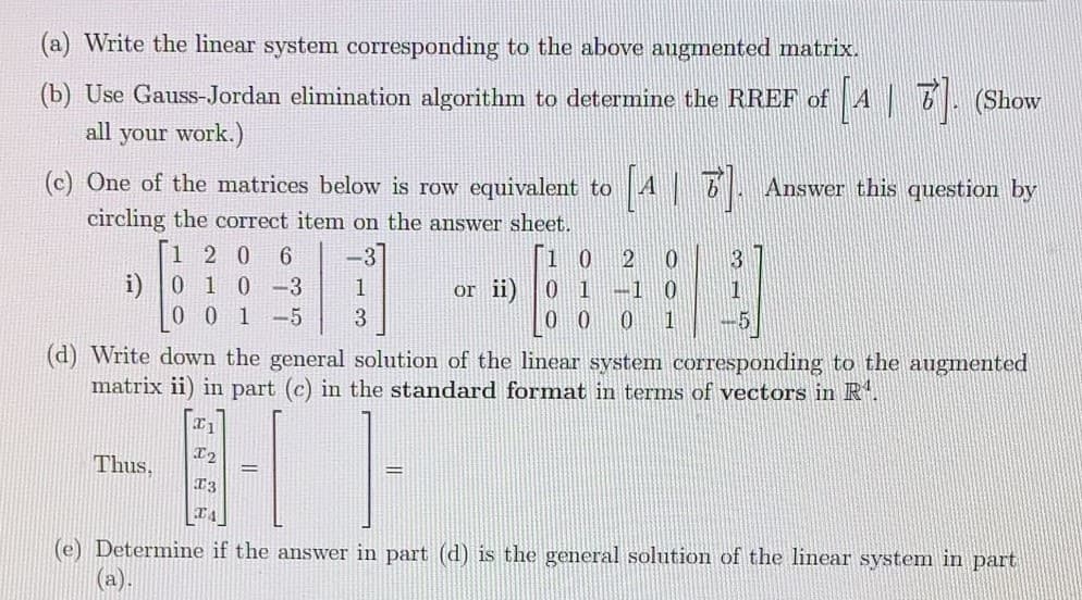 (a) Write the linear system corresponding to the above augmented matrix.
(b) Use Gauss-Jordan elimination algorithm to determine the RREF of A 6. (Show
all your work.)
(c) One of the matrices below is row equivalent to
A|7. Answer this question by
circling the correct item on the answer sheet.
120
0.
0.
i) 0 1 0
-3
1
0 1
0 0
or ii)
-1
0 0 1-5
1
(d) Write down the general solution of the linear system corresponding to the augmented
matrix ii) in part (c) in the standard format in terms of vectors in R.
Thus,
13
(e) Determine if the answer in part (d) is the general solution of the linear system in part
(a).
