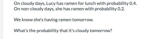 On cloudy days, Lucy has ramen for lunch with probability 0.4.
On non-cloudy days, she has ramen with probability 0.2.
We know she's having ramen tomorrow.
What's the probability that it's cloudy tomorrow?
