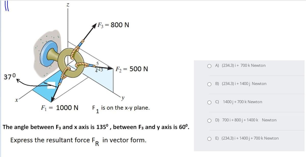 F3= 800 N
O A) (234.3) i + 700 k Newton
F2 = 500 N
%3D
370
O B) (234.3) i+ 1400 j Newton
O O 1400 j+700 k Newton
F1
1000 N
F, is on the x-y plane.
%3D
O D) 700 i+ 800 j+ 1400 k Newton
The angle between F3 and x axis is 135° , between F3 and y axis is 60°.
O E) (234.3) i + 1400 j+ 700 k Newton
Express the resultant force F, in vector form.
TR
