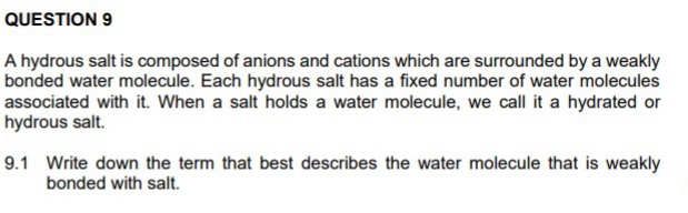 QUESTION 9
A hydrous salt is composed of anions and cations which are surrounded by a weakly
bonded water molecule. Each hydrous salt has a fixed number of water molecules
associated with it. When a salt holds a water molecule, we call it a hydrated or
hydrous salt.
9.1 Write down the term that best describes the water molecule that is weakly
bonded with salt.
