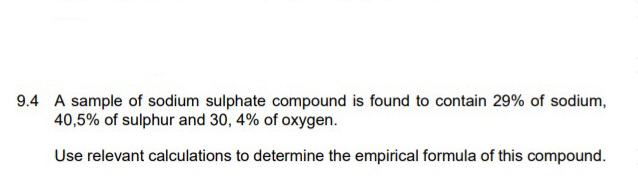 9.4 A sample of sodium sulphate compound is found to contain 29% of sodium,
40,5% of sulphur and 30, 4% of oxygen.
Use relevant calculations to determine the empirical formula of this compound.
