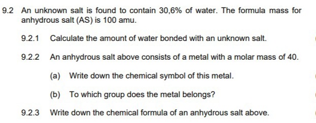 9.2 An unknown salt is found to contain 30,6% of water. The formula mass for
anhydrous salt (AS) is 100 amu.
9.2.1 Calculate the amount of water bonded with an unknown salt.
9.2.2 An anhydrous salt above consists of a metal with a molar mass of 40.
(a) Write down the chemical symbol of this metal.
(b) To which group does the metal belongs?
9.2.3 Write down the chemical formula of an anhydrous salt above.
