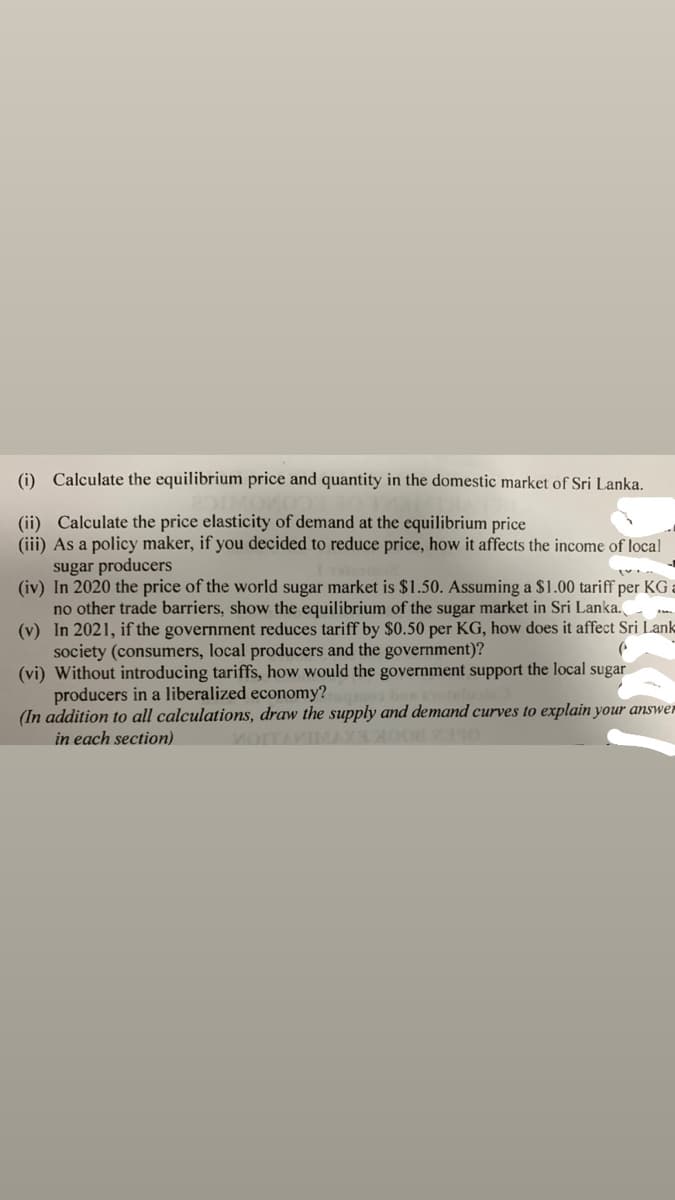 (i) Calculate the equilibrium price and quantity in the domestic market of Sri Lanka.
(ii) Calculate the price elasticity of demand at the equilibrium price
(iii) As a policy maker, if you decided to reduce price, how it affects the income of local
sugar producers
(iv) In 2020 the price of the world sugar market is $1.50. Assuming a $1.00 tariff per KG :
no other trade barriers, show the equilibrium of the sugar market in Sri Lanka.
(v) In 2021, if the government reduces tariff by $0.50 per KG, how does it affect Sri Lank
society (consumers, local producers and the government)?
(vi) Without introducing tariffs, how would the government support the local sugar
producers in a liberalized economy?
(In addition to all calculations, draw the supply and demand curves to explain your answer
in each section)
voITAVIMAX
