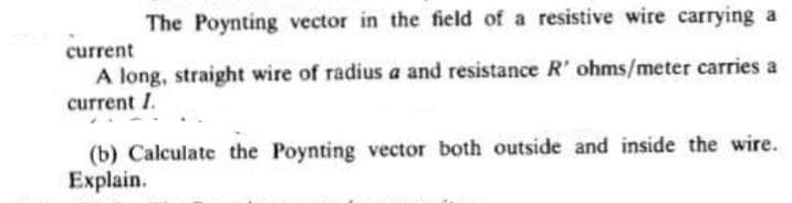 The Poynting vector in the field of a resistive wire carrying a
current
A long, straight wire of radius a and resistance R' ohms/meter carries a
current I.
(b) Calculate the Poynting vector both outside and inside the wire.
Explain.
