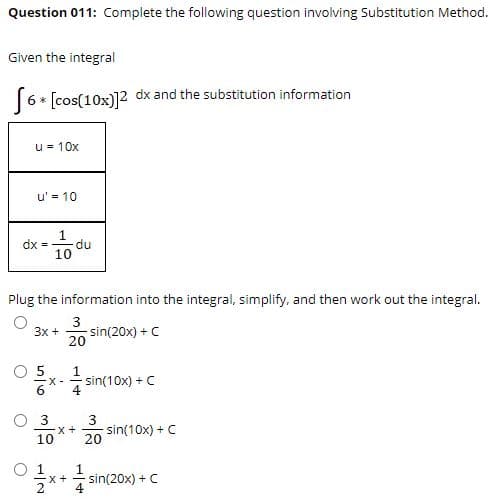 Question 011: Complete the following question involving Substitution Method.
Given the integral
6* [cos(10x)]2 dx and the substitution information
u = 10x
u' = 10
1
dx =
du
10
Plug the information into the integral, simplify, and then work out the integral.
3
sin(20x) + C
20
Зх +
O 5
1
X-
sin(10x) + C
O 3
3
sin(10x) + C
20
10
O 1
1
sin(20x) + C
4
