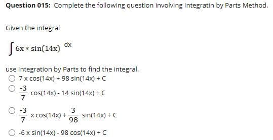 Question 015: Complete the following question involving Integratin by Parts Method.
Given the integral
dx
|6x * sin(14x)
use Integration by Parts to find the integral.
O 7x cos(14x) + 98 sin(14x) + C
-3
cos(14x) - 14 sin(14x) + C
7
x cos(14x) +
sin(14x) + C
98
-6 x sin(14x) - 98 cos(14x) + C
