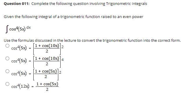 Question 011: Complete the following question involving Trigonometric Integrals
Given the following integral of a trigonometric function raised to an even power
Scost(5x) dx
Use the formulas discussed in the lecture to convert the trigonometric function into the correct form.
[1+ cos(10x)2
cos(5x)
2
1 + cos(10x) 4
cos4(5x) =
[1+ cos(5x) 2
cos“(5x) =
2
1 + cos(5x)
cos“(12x)
