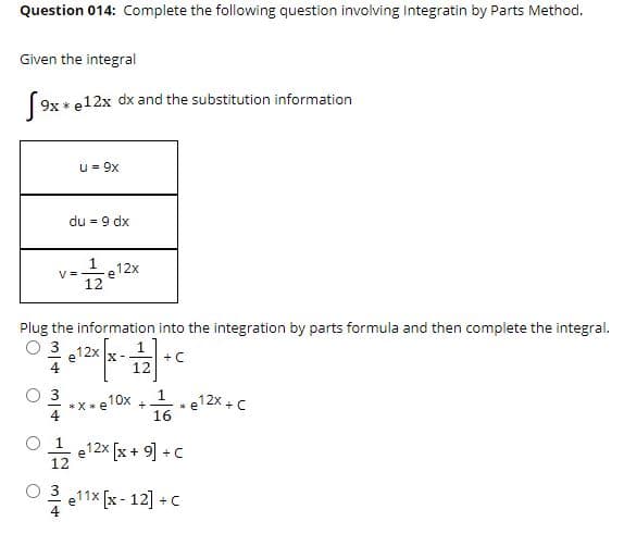 Question 014: Complete the following question involving Integratin by Parts Method.
Given the integral
9x * e12x dx and the substitution information
u = 9x
du = 9 dx
-e12x
V =
12
Plug the information into the integration by parts formula and then complete the integral.
O 3
12x
e
+ C
4
112x +C
*X*e10x
+
* e
O 1
e12x [x + 9] +C
12
O 3
e11x [x - 12] +C
