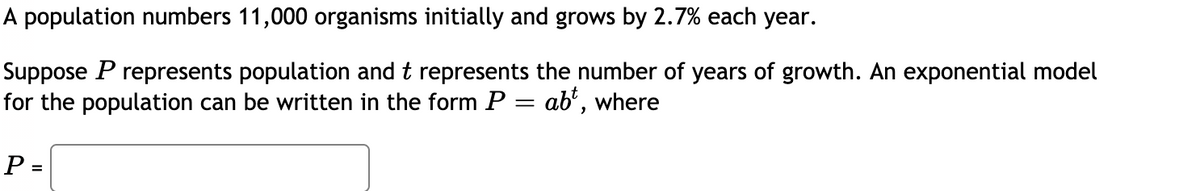A population numbers 11,000 organisms initially and grows by 2.7% each year.
Suppose P represents population and t represents the number of years of growth. An exponential model
for the population can be written in the form P = ab', where
P =
