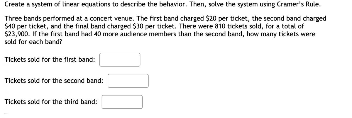 Create a system of linear equations to describe the behavior. Then, solve the system using Cramer's Rule.
Three bands performed at a concert venue. The first band charged $20 per ticket, the second band charged
$40 per ticket, and the final band charged $30 per ticket. There were 810 tickets sold, for a total of
$23,900. If the first band had 40 more audience members than the second band, how many tickets were
sold for each band?
Tickets sold for the first band:
Tickets sold for the second band:
Tickets sold for the third band:
