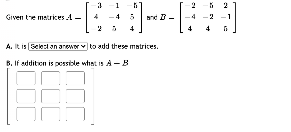 -3 -1 -57
- 2 -5 2
Given the matrices A
4 -4
5
and B
-4 -2 -1
-2
4
4
4
A. It is Select an answer v to add these matrices.
B. If addition is possible what is A + B
