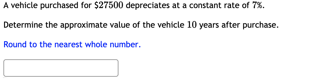 A vehicle purchased for $27500 depreciates at a constant rate of 7%.
Determine the approximate value of the vehicle 10 years after purchase.
Round to the nearest whole number.
