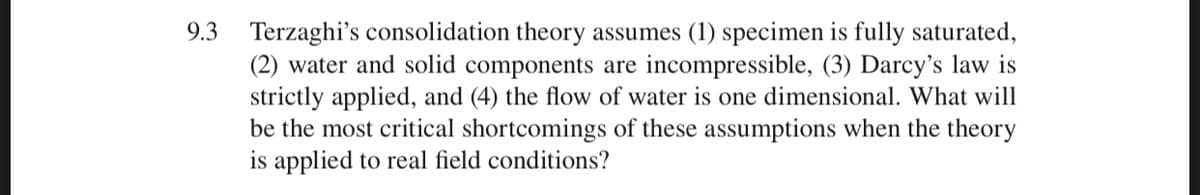 9.3 Terzaghi's consolidation theory assumes (1) specimen is fully saturated,
(2) water and solid components are incompressible, (3) Darcy's law is
strictly applied, and (4) the flow of water is one dimensional. What will
be the most critical shortcomings of these assumptions when the theory
is applied to real field conditions?
