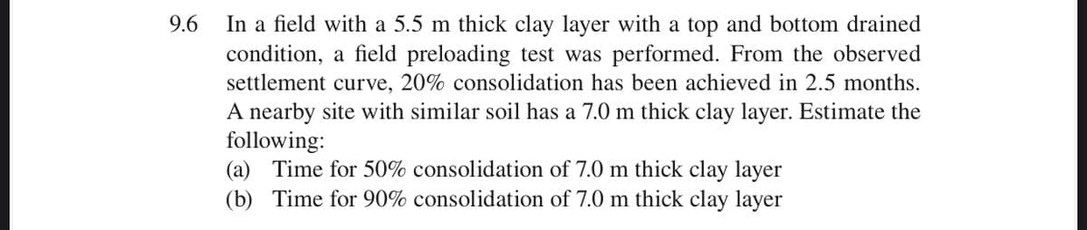 In a field with a 5.5 m thick clay layer with a top and bottom drained
condition, a field preloading test was performed. From the observed
settlement curve, 20% consolidation has been achieved in 2.5 months.
A nearby site with similar soil has a 7.0 m thick clay layer. Estimate the
following:
(a) Time for 50% consolidation of 7.0 m thick clay layer
(b) Time for 90% consolidation of 7.0 m thick clay layer
9.6
