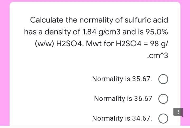 Calculate the normality of sulfuric acid
has a density of 1.84 g/cm3 and is 95.0%
(w/w) H2SO4. Mwt for H2SO4 = 98 g/
%3D
.cm^3
Normality is 35.67. O
Normality is 36.67 O
Normality is 34.67. O
