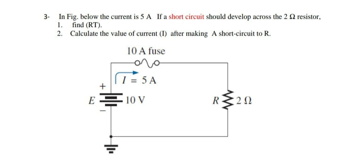 In Fig. below the current is 5 A If a short circuit should develop across the 2 2 resistor,
find (RT).
2. Calculate the value of current (I) after making A short-circuit to R.
3-
1.
10 A fuse
[ 1 = 5 A
+
E 10 V
R
