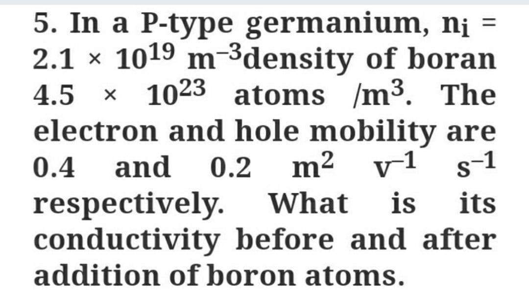 5. In a P-type germanium, nį =
2.1 x 1019 m-3density of boran
x 1023 atoms /m³. The
electron and hole mobility are
m² v1
4.5
0.4
and
0.2
s-1
respectively. What
conductivity before and after
addition of boron atoms.
is
its
