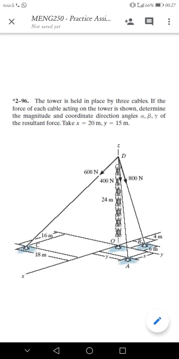 touch & O
0 66%
D 00:27
MENG250 - Practice Assi...
Not saved yet
*2-96. The tower is held in place by three cables. If the
force of each cable acting on the tower is shown, determine
the magnitude and coordinate direction angles a, ß, y of
the resultant force. Take x = 20 m, y = 15 m.
600 N
800 N
400 N
24 m
(16n
18 m
