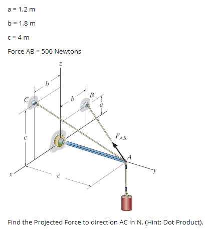a = 1.2 m
b = 1.8 m
C = 4 m
Force AB = 500 Newtons
B
FAB
Find the Projected Force to direction AC in N. (Hint: Dot Product).
